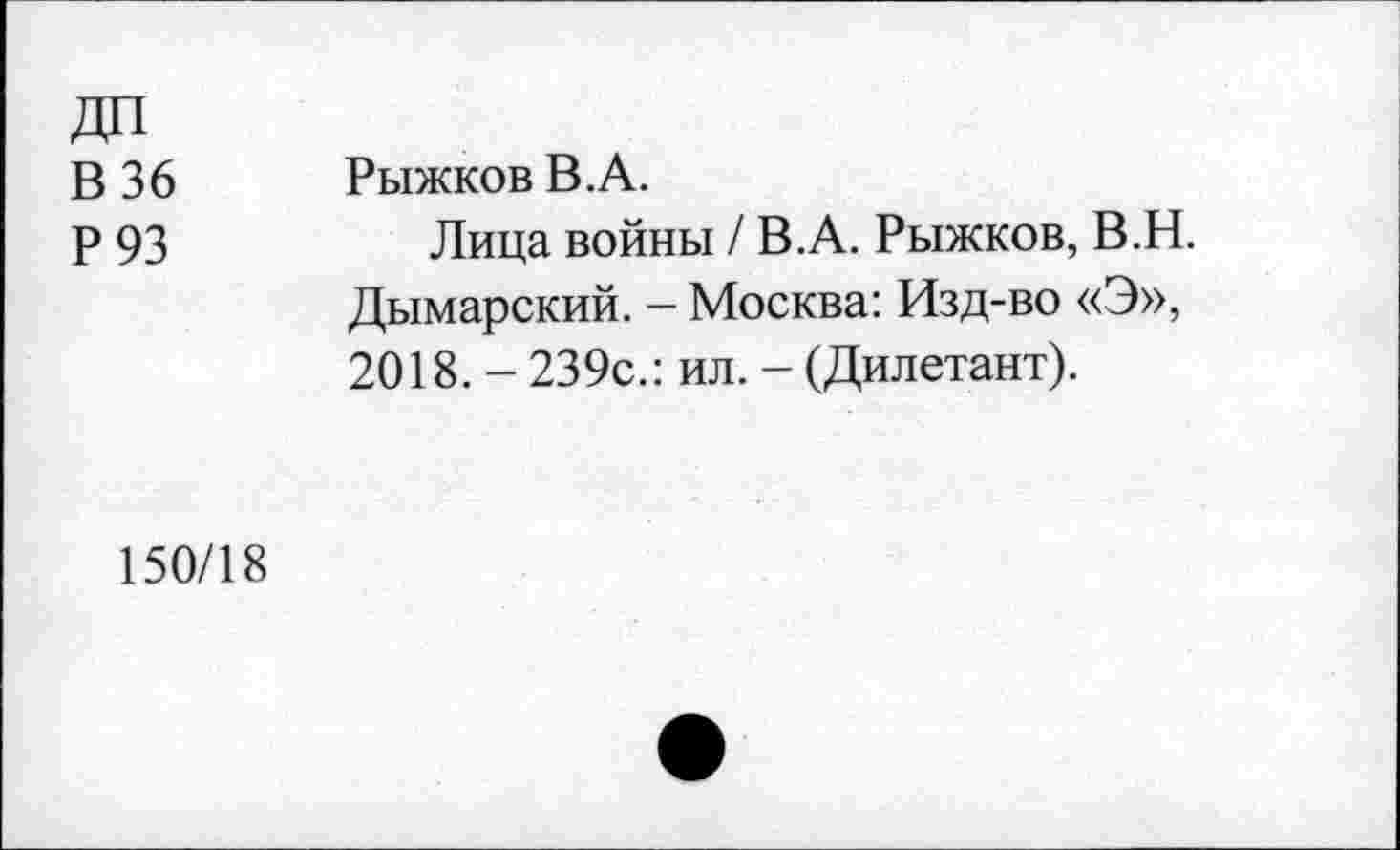 ﻿В 36
Р93
Рыжков В.А.
Лица войны / В.А. Рыжков, В.Н. Дымарский. - Москва: Изд-во «Э», 2018. - 239с.: ил. - (Дилетант).
150/18